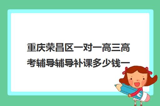 重庆荣昌区一对一高三高考辅导辅导补课多少钱一小时(高三补课有必要吗)