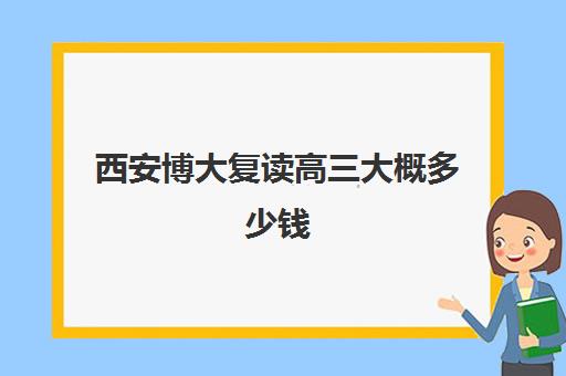 西安博大复读高三大概多少钱(西安高三复读机构排名前十)