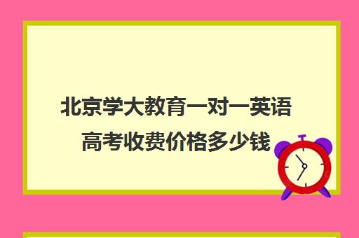 北京学大教育一对一英语高考收费价格多少钱（英语一对三辅导一般收费价格）