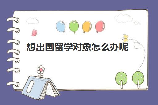 想出国留学对象怎么办呢(留学申请条件需要什么)