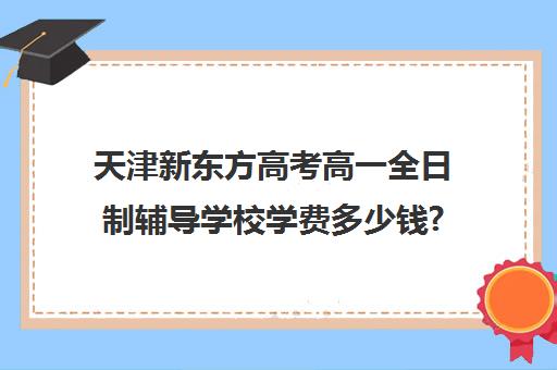 天津新东方高考高一全日制辅导学校学费多少钱?费用一览表(初三全日制辅导班招生简章