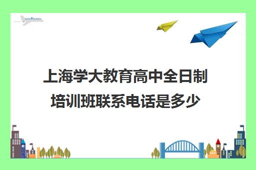 上海学大教育高中全日制培训班联系电话是多少（高中全日制培训机构一般怎么收费）