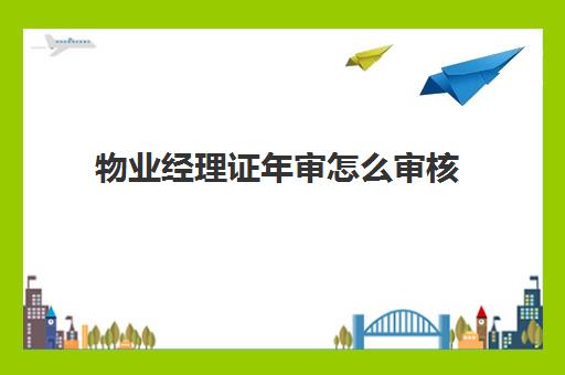 物业经理证年审怎么审核(物业上岗证几年有效)