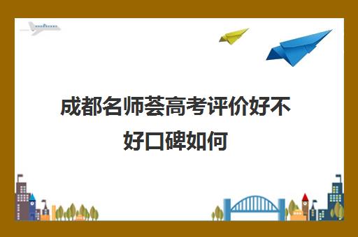 成都名师荟高考评价好不好口碑如何(名师荟高考教育质量怎么样)