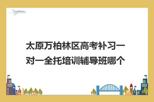 太原万柏林区高考补习一对一全托培训辅导班哪个好