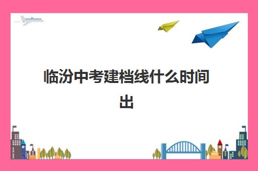 临汾中考建档线什么时间出(2024年临汾中考录取分数线)