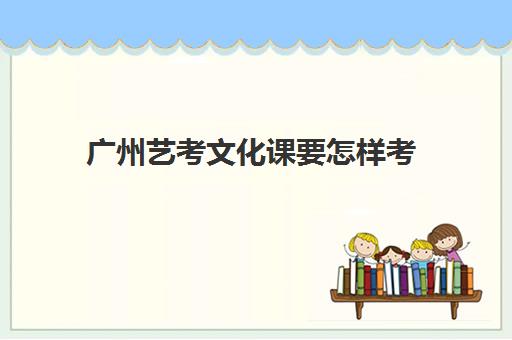 广州艺考文化课要怎样考(广州艺术学校高中招生条件)