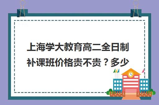 上海学大教育高二全日制补课班价格贵不贵？多少钱一年（上海高中一对一补课多少钱一小