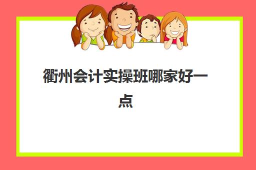 衢州会计实操班哪家好一点(衢州培训机构哪里最好)