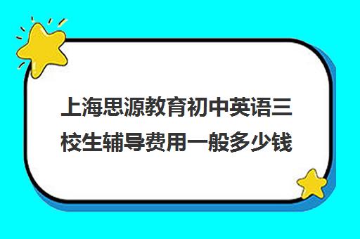 上海思源教育初中英语三校生辅导费用一般多少钱(上海初中一对一辅导价格)