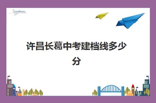 许昌长葛中考建档线多少分(2023年郑州中考建档线是多少分)