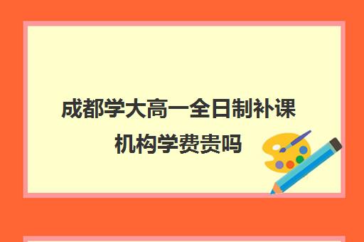 成都学大高一全日制补课机构学费贵吗(高三补课全日制有用吗)