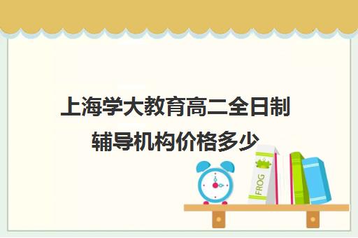 上海学大教育高二全日制辅导机构价格多少（高二在外面全日制）