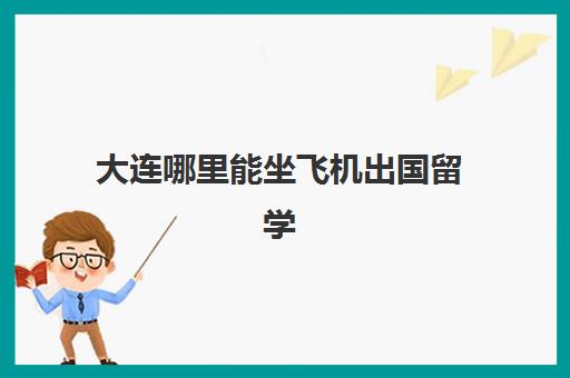 大连哪里能坐飞机出国留学(大连出国体检去哪里做)