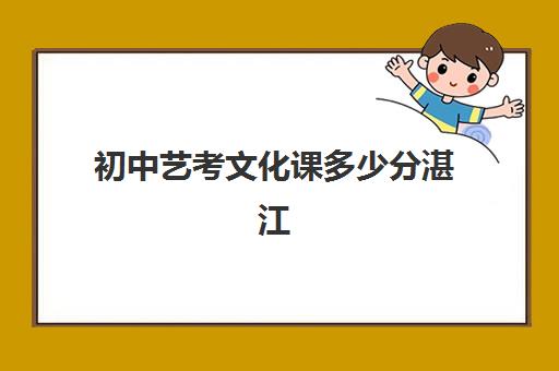 初中艺考文化课多少分湛江(湛江市艺术学校招生简章)