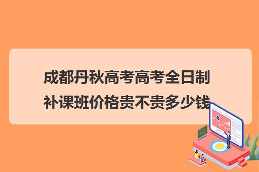 成都丹秋高考高考全日制补课班价格贵不贵多少钱一年(成都高考补课机构排名)