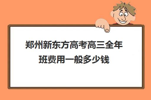 郑州新东方高考高三全年班费用一般多少钱(新东方全日制高考班收费)