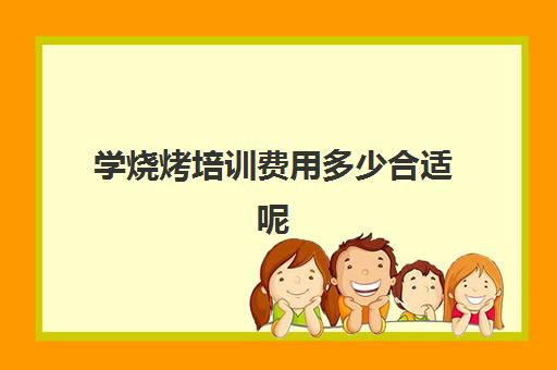 学烧烤培训费用多少合适呢(学烧烤技术培训哪里好)