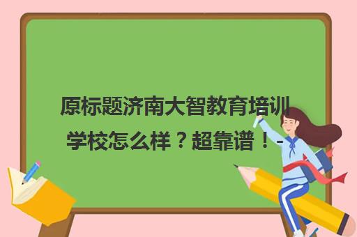 原标题济南大智教育培训学校怎么样？超靠谱！-济南大智新标题济南大智教育，值得信