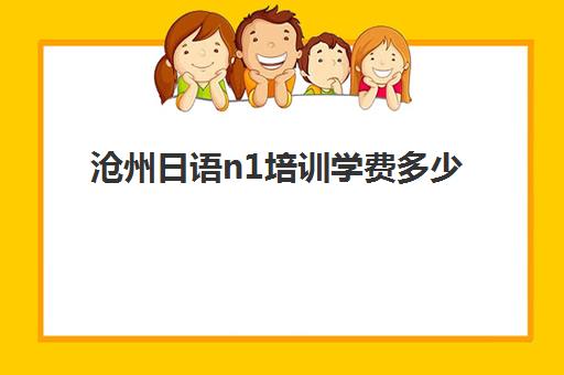 沧州日语n1培训学费多少(零基础到n1日语需要学多久)