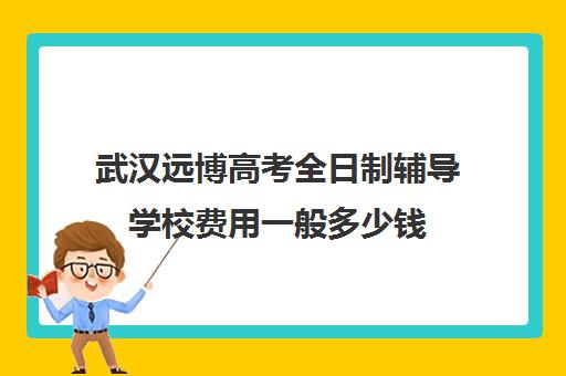 武汉远博高考全日制辅导学校费用一般多少钱(武汉远博高考培训怎么样)