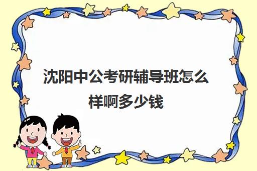 沈阳中公考研辅导班怎么样啊多少钱(沈阳考公培训机构哪家好)