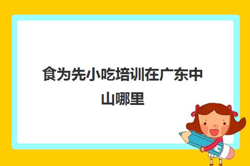 食为先小吃培训在广东中山哪里(中山小吃培训技术哪里好)