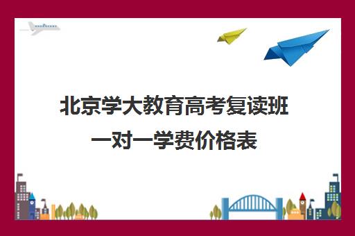 北京学大教育高考复读班一对一学费价格表（北京高考复读最好的学校）