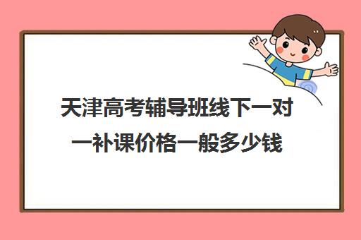 天津高考辅导班线下一对一补课价格一般多少钱(天津高中补课机构)