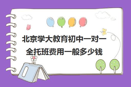 北京学大教育初中一对一全托班费用一般多少钱（一对一辅导收费）