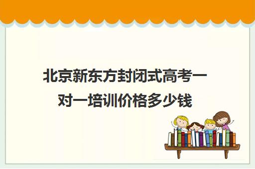 北京新东方封闭式高考一对一培训价格多少钱（新东方高考冲刺班封闭式全日制）