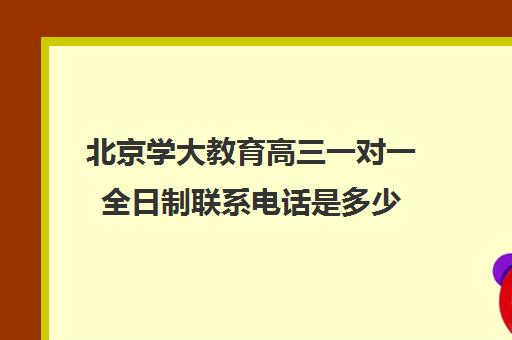 北京学大教育高三一对一全日制联系电话是多少(北京高三一对一家教价格)