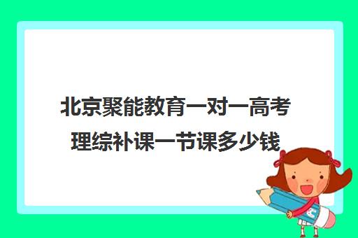 北京聚能教育一对一高考理综补课一节课多少钱（高考线上辅导机构有哪些比较好）