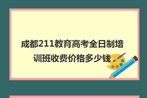 成都211教育高考全日制培训班收费价格多少钱(成都日语培训机构哪个好)