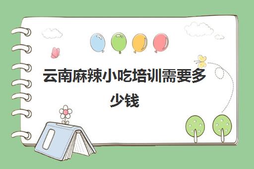 云南麻辣小吃培训需要多少钱(学做小吃培训得多少时间)