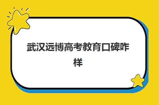 武汉远博高考教育口碑咋样(武汉高考志愿填报机构哪个好)