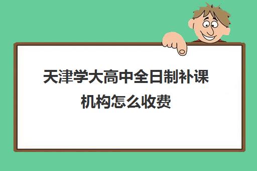 天津学大高中全日制补课机构怎么收费(天津最好的高中辅导机构)