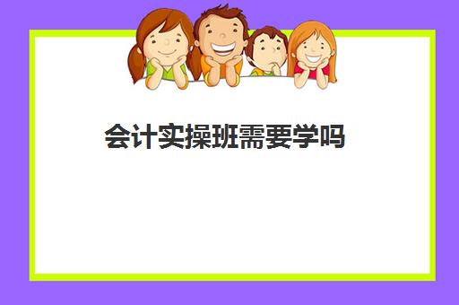 会计实操班需要学吗(零基础学会计报什么班合适)