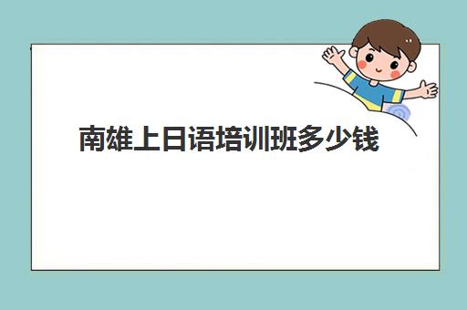 南雄上日语培训班多少钱(报日语培训班一般多少钱)