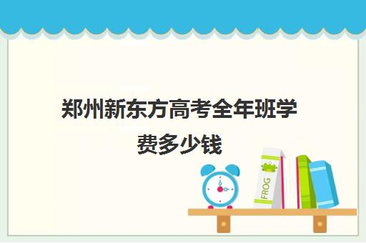 郑州新东方高考全年班学费多少钱(新东方全日制高三学费)