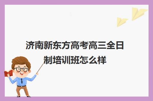 济南新东方高考高三全日制培训班怎么样(济南高三辅导机构哪家好)