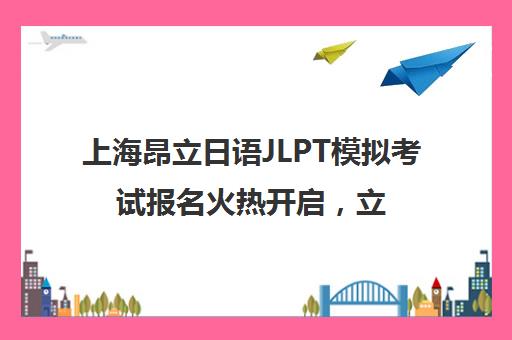 上海昂立日语JLPT模拟考试报名火热开启，立即报名参与！