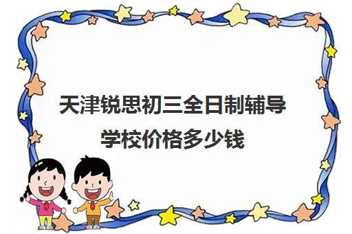 天津锐思初三全日制辅导学校价格多少钱(天津恒领中考冲刺班怎么样)