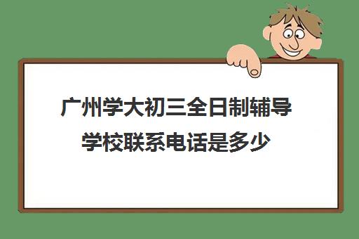 广州学大初三全日制辅导学校联系电话是多少(广州成人职业培训学校)