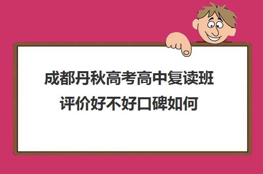 成都丹秋高考高中复读班评价好不好口碑如何(成都补课机构前十强高中)