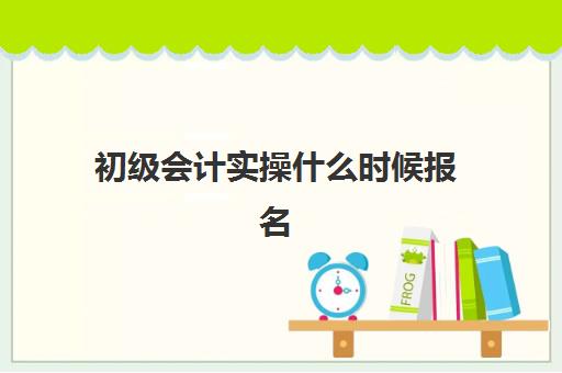 初级会计实操什么时候报名(初级会计报名什么时候考试)