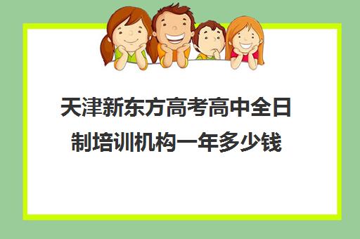 天津新东方高考高中全日制培训机构一年多少钱(新东方教育培训机构电话)