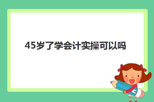 45岁了学会计实操可以吗(40多岁考会计证有用吗)