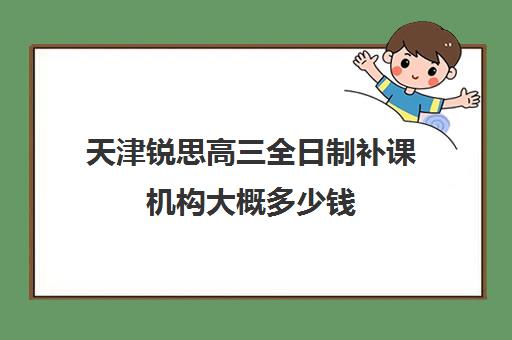 天津锐思高三全日制补课机构大概多少钱(天津高三封闭式培训机构)