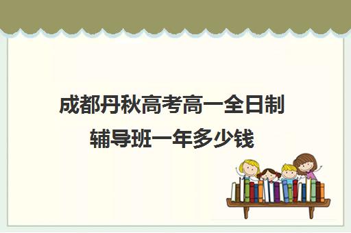 成都丹秋高考高一全日制辅导班一年多少钱(成都高三培训班收费标准)